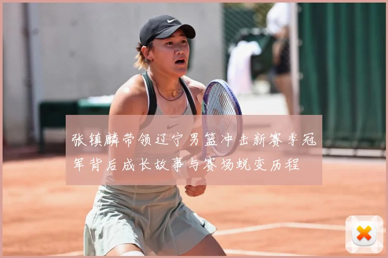 张镇麟带领辽宁男篮冲击新赛季冠军背后成长故事与赛场蜕变历程