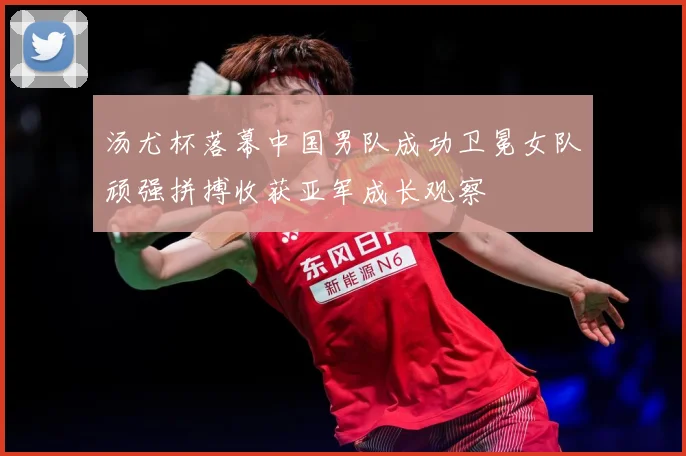 汤尤杯落幕中国男队成功卫冕女队顽强拼搏收获亚军成长观察