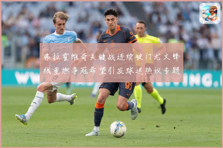 弗拉霍维奇关键战连续破门尤文锋线重燃争冠希望引发球迷热议专题观察