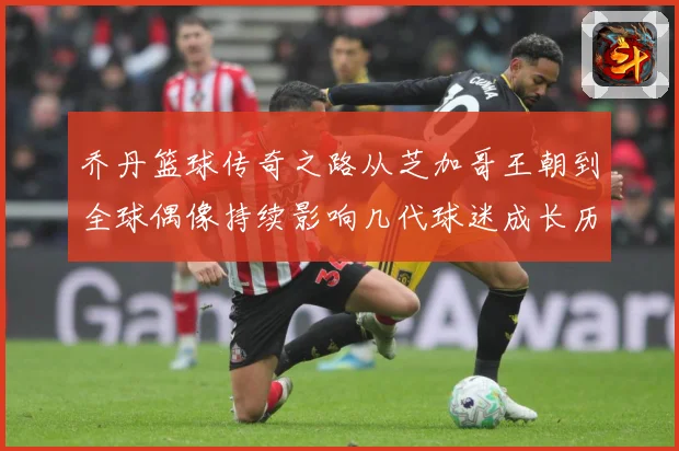 乔丹篮球传奇之路从芝加哥王朝到全球偶像持续影响几代球迷成长历程