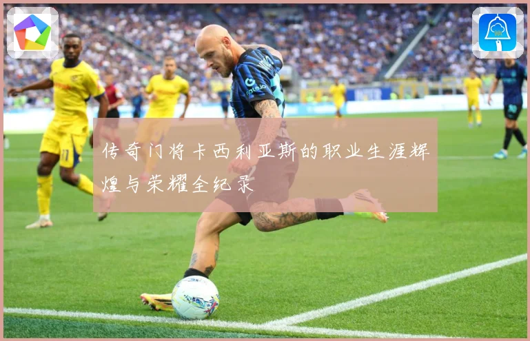 传奇门将卡西利亚斯的职业生涯辉煌与荣耀全纪录