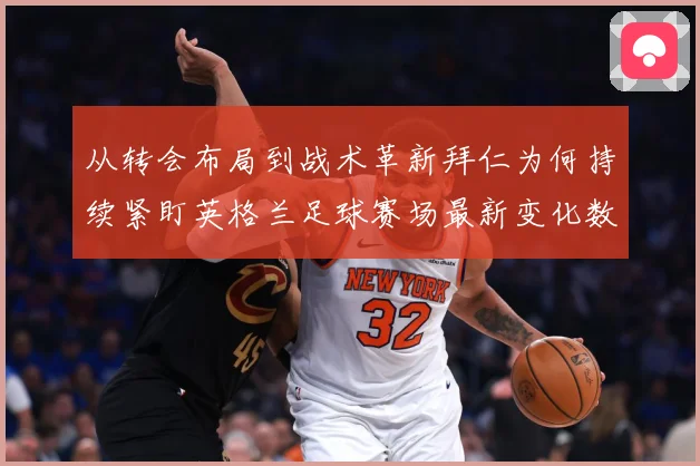 从转会布局到战术革新拜仁为何持续紧盯英格兰足球赛场最新变化数据研判