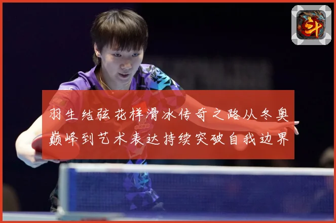 羽生结弦花样滑冰传奇之路从冬奥巅峰到艺术表达持续突破自我边界