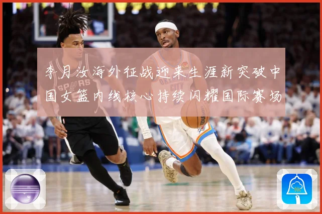 李月汝海外征战迎来生涯新突破中国女篮内线核心持续闪耀国际赛场