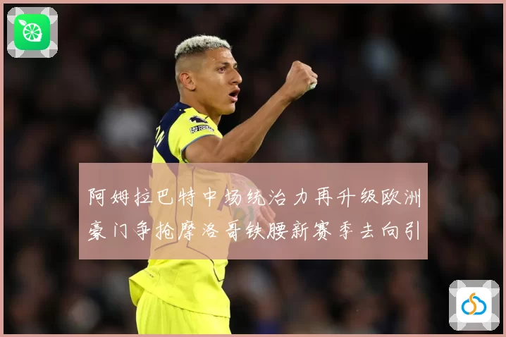 阿姆拉巴特中场统治力再升级欧洲豪门争抢摩洛哥铁腰新赛季去向引热议