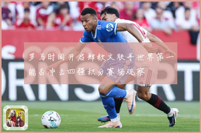 罗马时间开启郑钦文联手世界第一能否冲击四强积分赛场观察