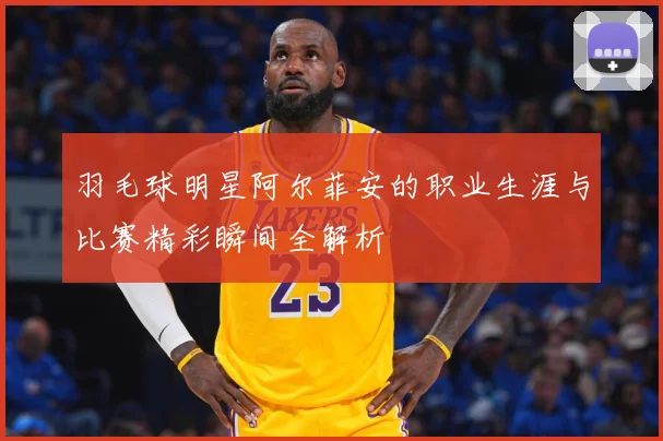 羽毛球明星阿尔菲安的职业生涯与比赛精彩瞬间全解析