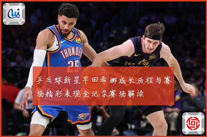 乒乓球新星早田希娜成长历程与赛场精彩表现全记录赛场解读
