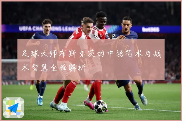 足球大师布斯克茨的中场艺术与战术智慧全面解析