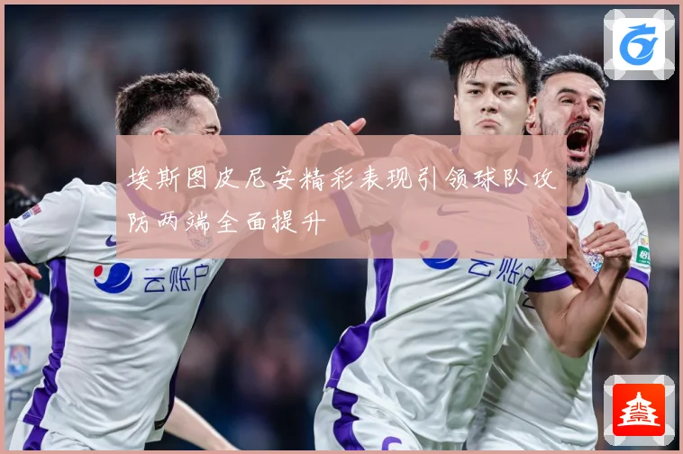 埃斯图皮尼安精彩表现引领球队攻防两端全面提升