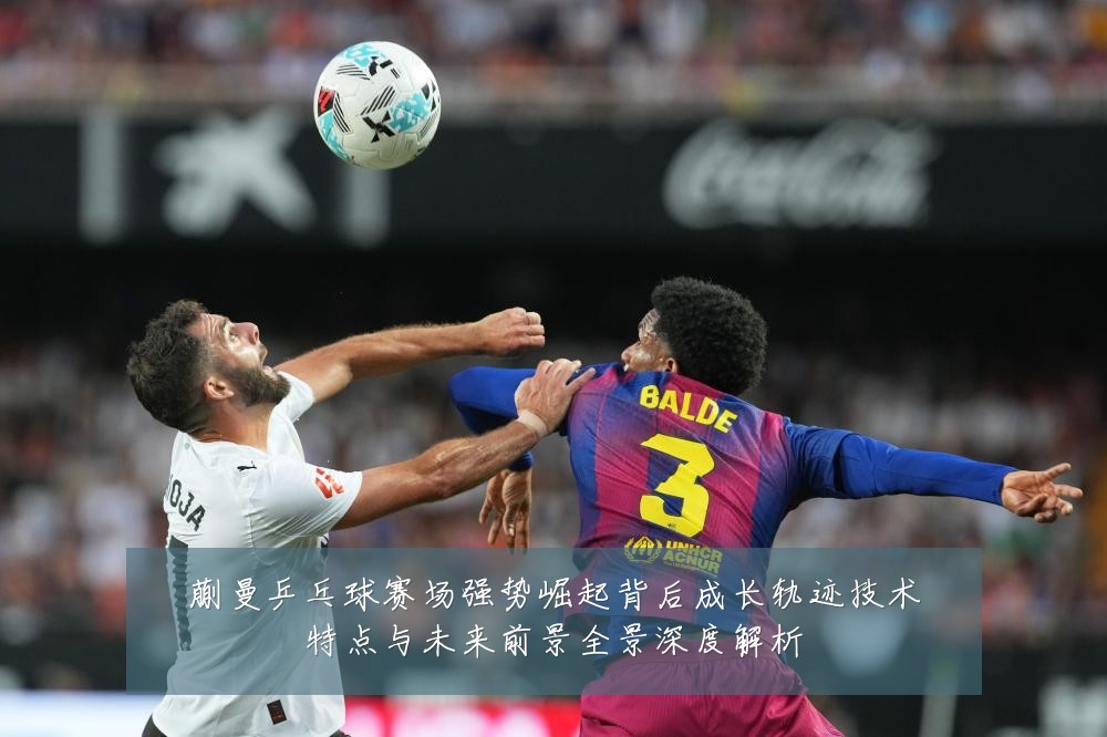 蒯曼乒乓球赛场强势崛起背后成长轨迹技术特点与未来前景全景深度解析